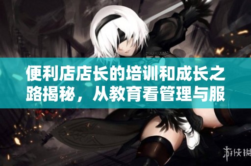 便利店店长的培训和成长之路揭秘，从教育看管理与服务理念