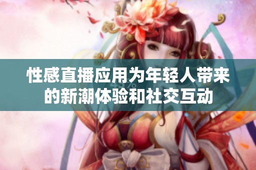 性感直播应用为年轻人带来的新潮体验和社交互动