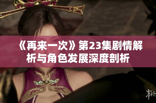 《再来一次》第23集剧情解析与角色发展深度剖析