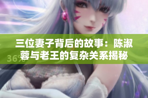 三位妻子背后的故事：陈淑蓉与老王的复杂关系揭秘