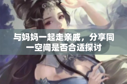 与妈妈一起走亲戚，分享同一空间是否合适探讨