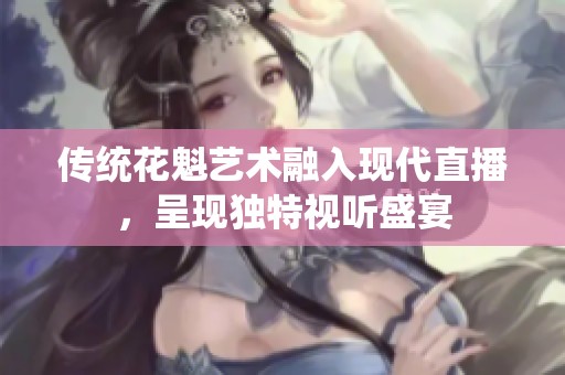 传统花魁艺术融入现代直播，呈现独特视听盛宴