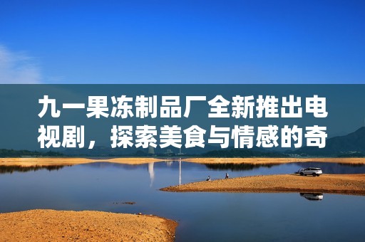九一果冻制品厂全新推出电视剧，探索美食与情感的奇妙交织