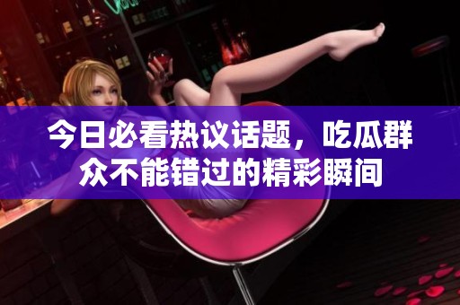 今日必看热议话题，吃瓜群众不能错过的精彩瞬间