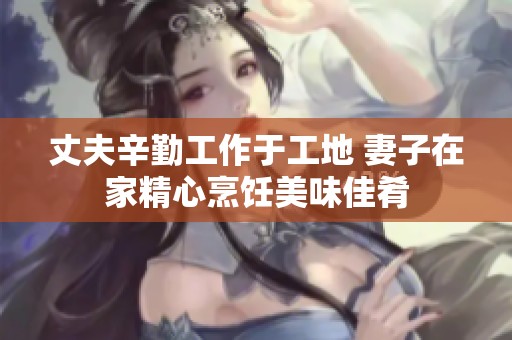 丈夫辛勤工作于工地 妻子在家精心烹饪美味佳肴