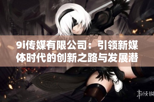 9i传媒有限公司：引领新媒体时代的创新之路与发展潜力