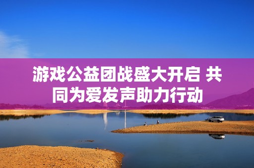 游戏公益团战盛大开启 共同为爱发声助力行动
