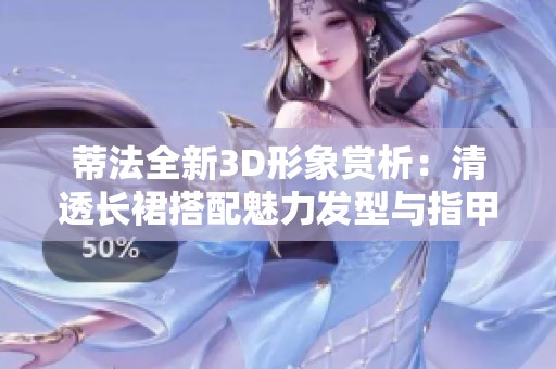 蒂法全新3D形象赏析：清透长裙搭配魅力发型与指甲油