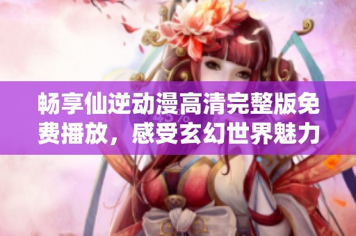 畅享仙逆动漫高清完整版免费播放，感受玄幻世界魅力