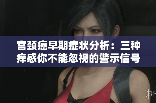 宫颈癌早期症状分析：三种痒感你不能忽视的警示信号