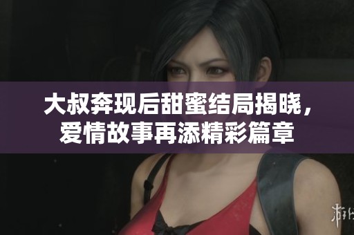 大叔奔现后甜蜜结局揭晓，爱情故事再添精彩篇章