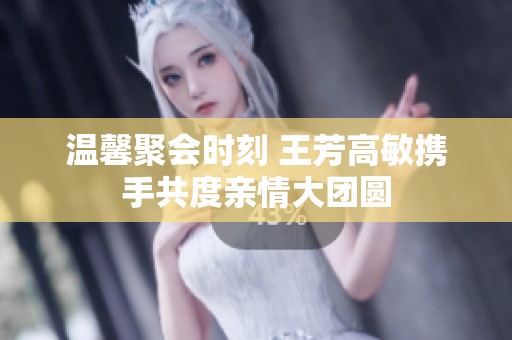 温馨聚会时刻 王芳高敏携手共度亲情大团圆