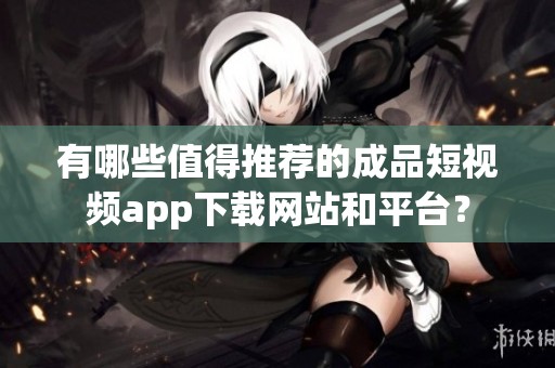 有哪些值得推荐的成品短视频app下载网站和平台？