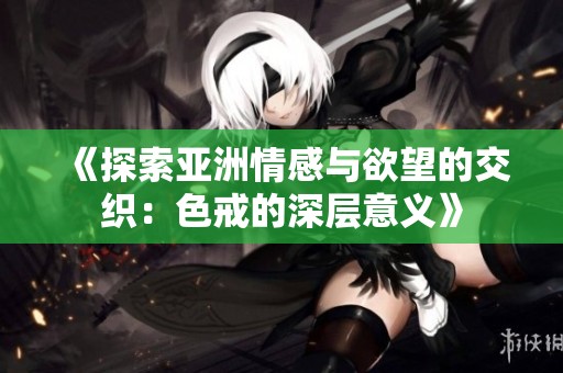 《探索亚洲情感与欲望的交织：色戒的深层意义》