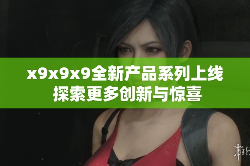 x9x9x9全新产品系列上线 探索更多创新与惊喜