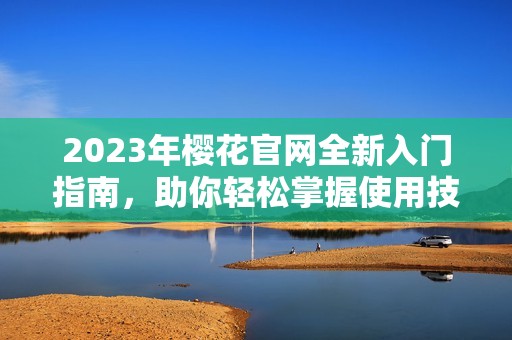 2023年樱花官网全新入门指南，助你轻松掌握使用技巧