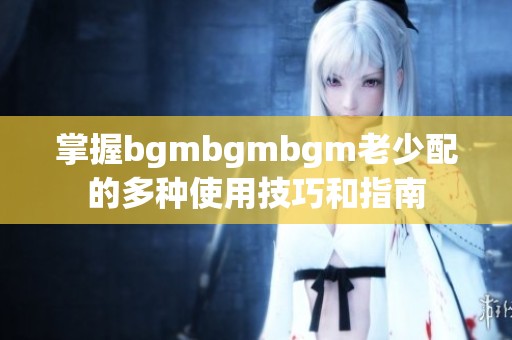 掌握bgmbgmbgm老少配的多种使用技巧和指南