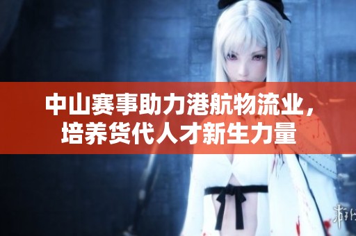 中山赛事助力港航物流业，培养货代人才新生力量