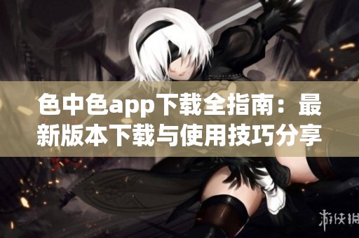 色中色app下载全指南：最新版本下载与使用技巧分享