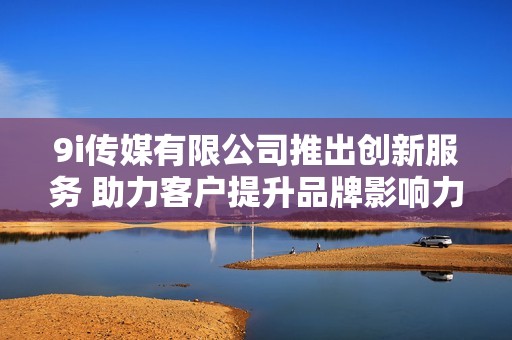 9i传媒有限公司推出创新服务 助力客户提升品牌影响力