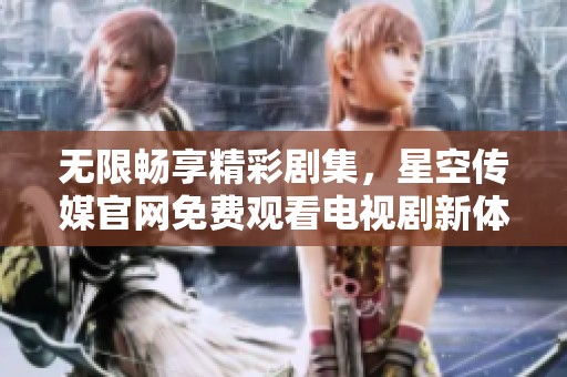 无限畅享精彩剧集，星空传媒官网免费观看电视剧新体验