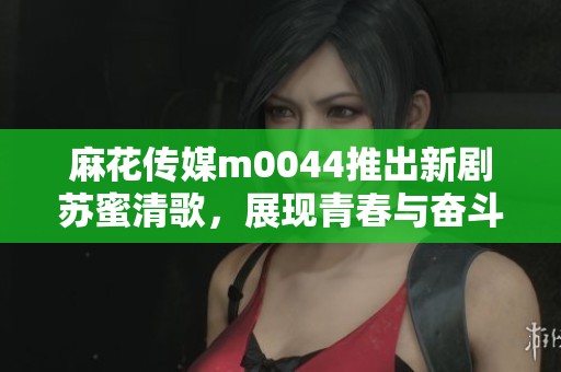 麻花传媒m0044推出新剧苏蜜清歌，展现青春与奋斗的故事