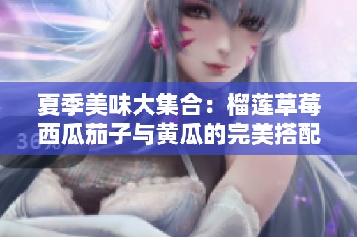 夏季美味大集合：榴莲草莓西瓜茄子与黄瓜的完美搭配