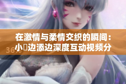 在激情与柔情交织的瞬间：小泬边添边深度互动视频分享
