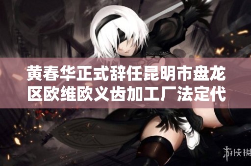 黄春华正式辞任昆明市盘龙区欧维欧义齿加工厂法定代表人职务