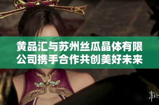 黄品汇与苏州丝瓜晶体有限公司携手合作共创美好未来