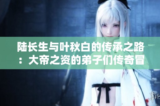 陆长生与叶秋白的传承之路：大帝之资的弟子们传奇冒险