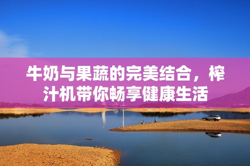 牛奶与果蔬的完美结合，榨汁机带你畅享健康生活