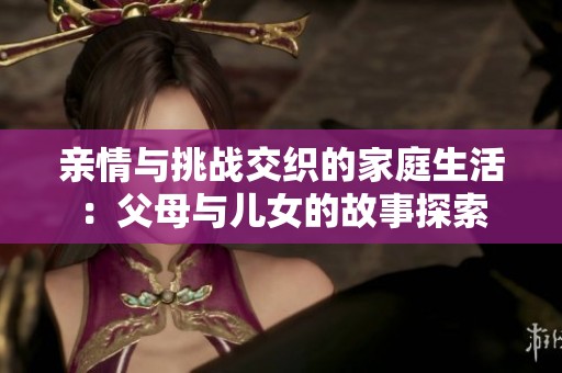 亲情与挑战交织的家庭生活：父母与儿女的故事探索