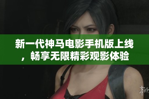 新一代神马电影手机版上线，畅享无限精彩观影体验
