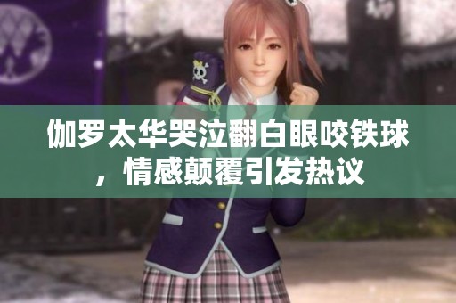 伽罗太华哭泣翻白眼咬铁球，情感颠覆引发热议