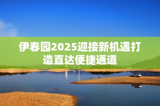 伊春园2025迎接新机遇打造直达便捷通道