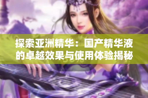 探索亚洲精华：国产精华液的卓越效果与使用体验揭秘