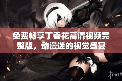 免费畅享丁香花高清视频完整版，动漫迷的视觉盛宴