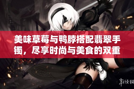 美味草莓与鸭脖搭配翡翠手镯，尽享时尚与美食的双重魅力