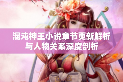 混沌神王小说章节更新解析与人物关系深度剖析