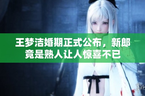 王梦洁婚期正式公布，新郎竟是熟人让人惊喜不已