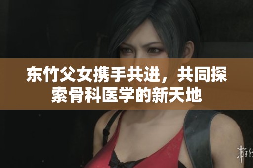 东竹父女携手共进，共同探索骨科医学的新天地