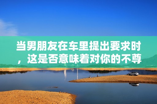 当男朋友在车里提出要求时，这是否意味着对你的不尊重