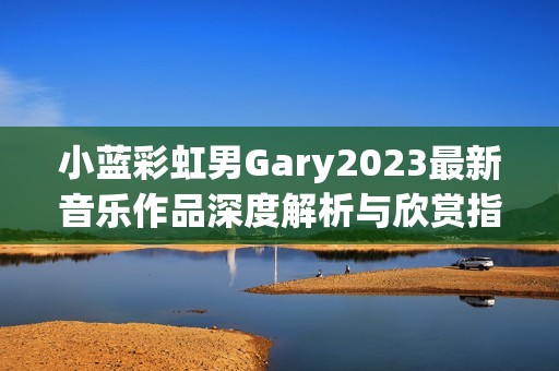 小蓝彩虹男Gary2023最新音乐作品深度解析与欣赏指南