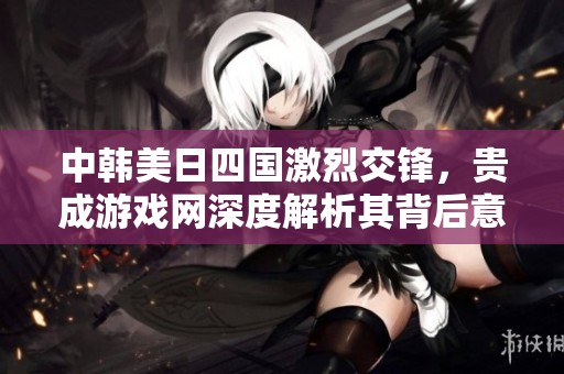 中韩美日四国激烈交锋，贵成游戏网深度解析其背后意义