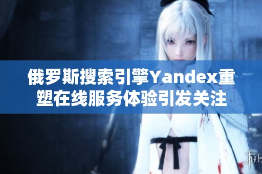 俄罗斯搜索引擎Yandex重塑在线服务体验引发关注