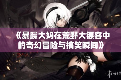 《暴躁大妈在荒野大镖客中的奇幻冒险与搞笑瞬间》