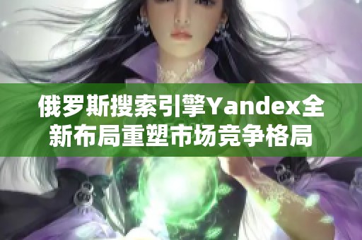 俄罗斯搜索引擎Yandex全新布局重塑市场竞争格局