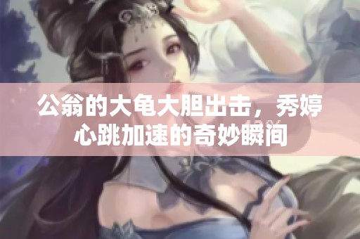 公翁的大龟大胆出击，秀婷心跳加速的奇妙瞬间