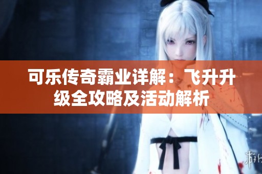 可乐传奇霸业详解：飞升升级全攻略及活动解析